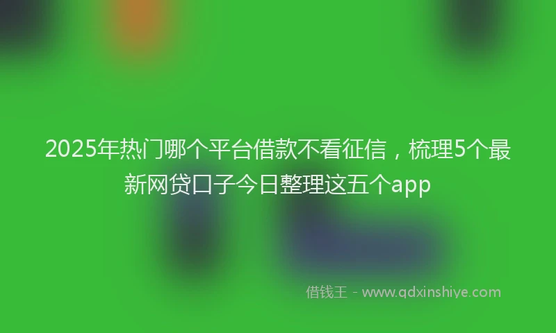 2025年热门哪个平台借款不看征信，梳理5个最新网贷口子今日整理这五个app