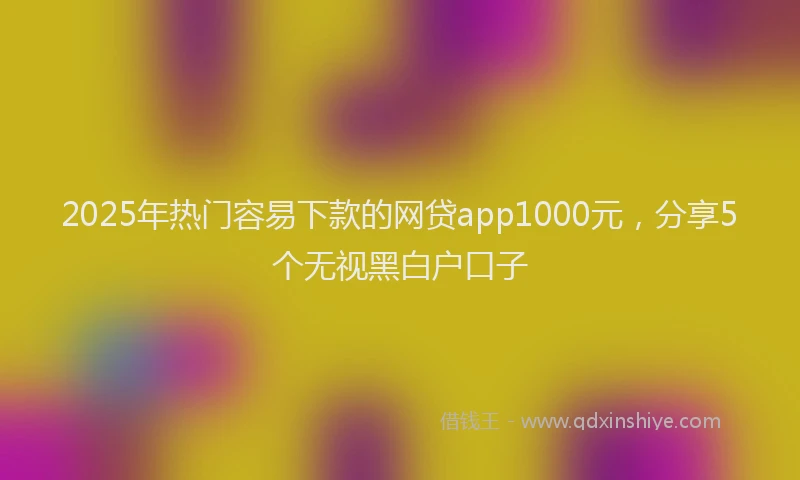 2025年热门容易下款的网贷app1000元，分享5个无视黑白户口子