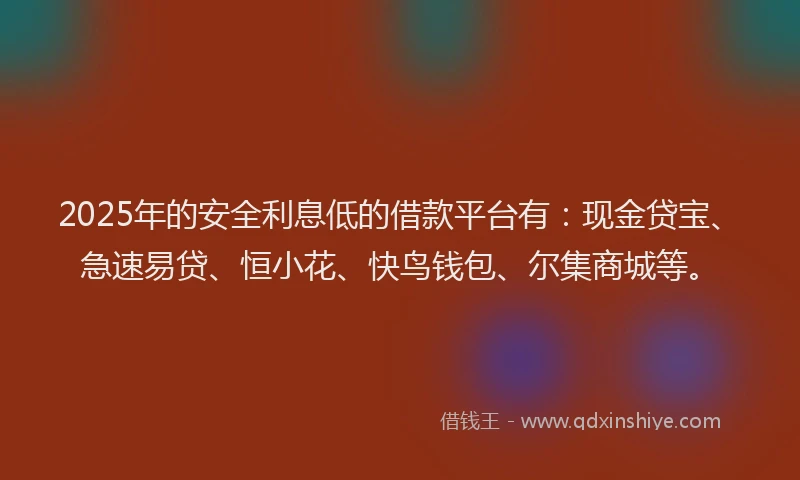2025年的安全利息低的借款平台有：现金贷宝、急速易贷、恒小花、快鸟钱包、尔集商城等。