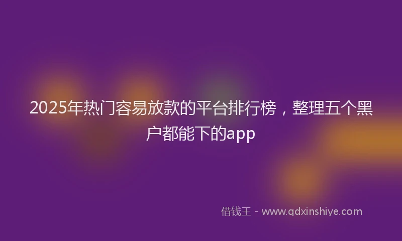 2025年热门容易放款的平台排行榜，整理五个黑户都能下的app