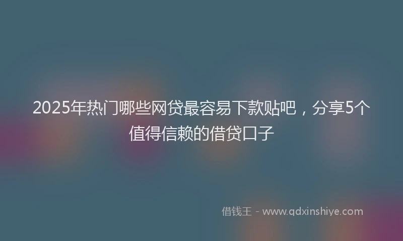 2025年热门哪些网贷最容易下款贴吧，分享5个值得信赖的借贷口子