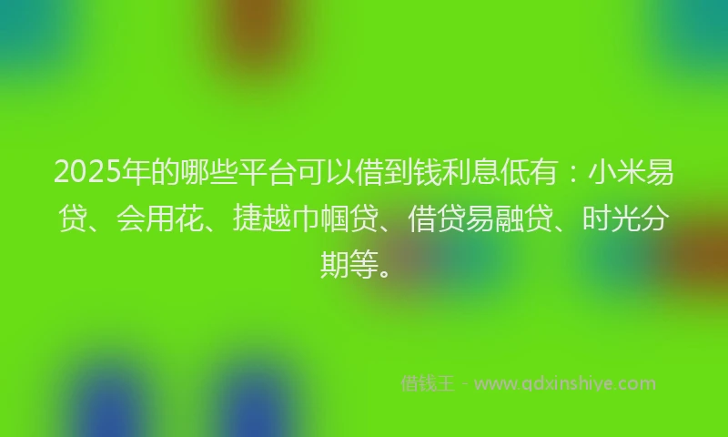 2025年的哪些平台可以借到钱利息低有：小米易贷、会用花、捷越巾帼贷、借贷易融贷、时光分期等。