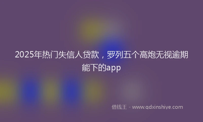 2025年热门失信人贷款，罗列五个高炮无视逾期能下的app