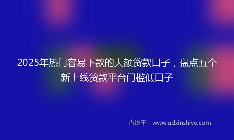 2025年热门容易下款的大额贷款口子，盘点五个新上线贷款平台门槛低口子