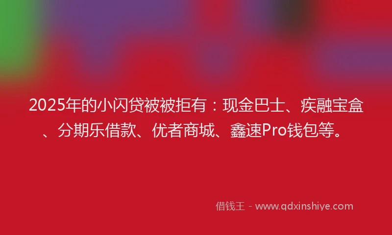 2025年的小闪贷被被拒有：现金巴士、疾融宝盒、分期乐借款、优者商城、鑫速Pro钱包等。