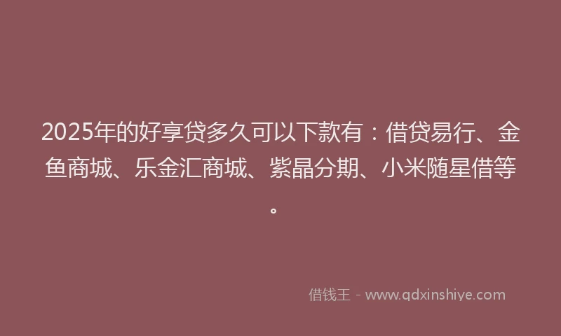 2025年的好享贷多久可以下款有：借贷易行、金鱼商城、乐金汇商城、紫晶分期、小米随星借等。