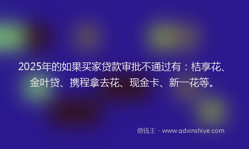 2025年的如果买家贷款审批不通过有：桔享花、金叶贷、携程拿去花、现金卡、新一花等。