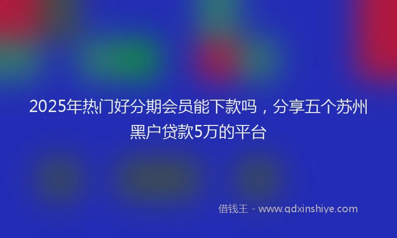 2025年热门好分期会员能下款吗，分享五个苏州黑户贷款5万的平台