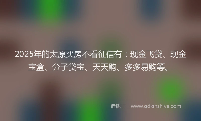2025年的太原买房不看征信有：现金飞贷、现金宝盒、分子贷宝、天天购、多多易购等。