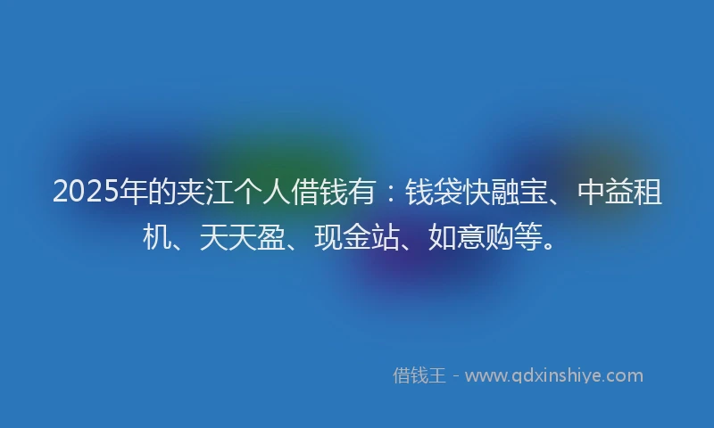2025年的夹江个人借钱有：钱袋快融宝、中益租机、天天盈、现金站、如意购等。