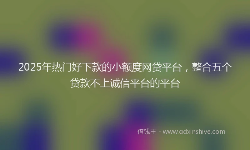 2025年热门好下款的小额度网贷平台，整合五个贷款不上诚信平台的平台