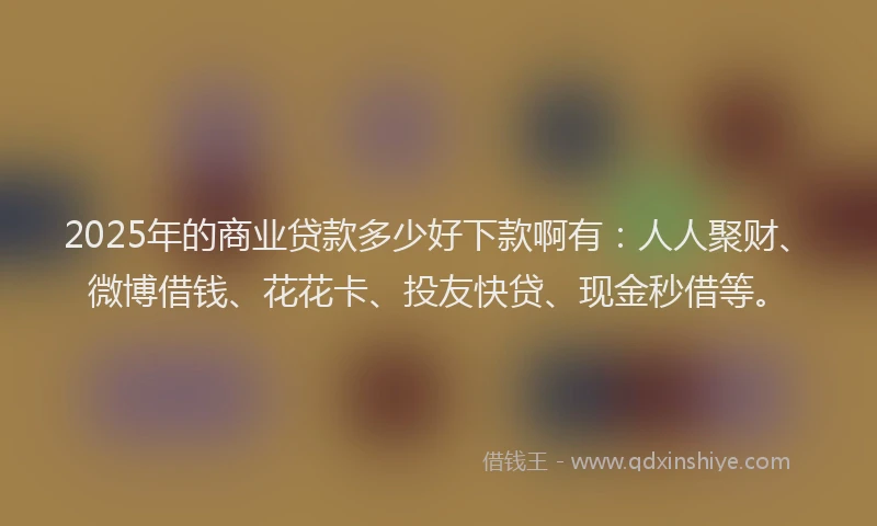 2025年的商业贷款多少好下款啊有：人人聚财、微博借钱、花花卡、投友快贷、现金秒借等。