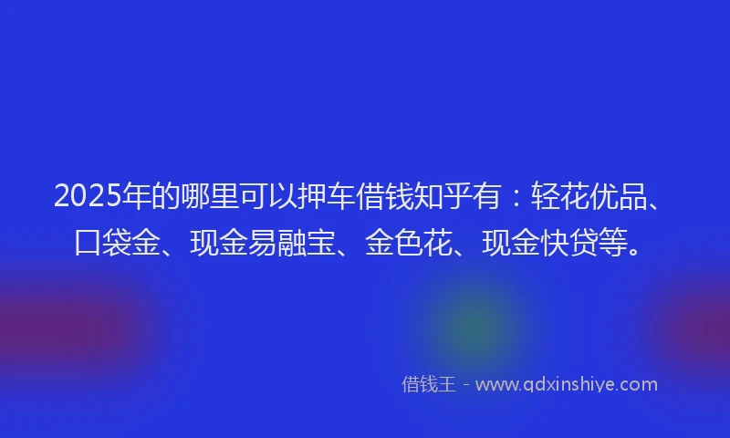 2025年的哪里可以押车借钱知乎有：轻花优品、口袋金、现金易融宝、金色花、现金快贷等。