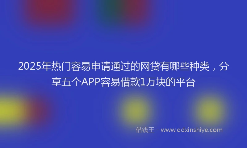 2025年热门容易申请通过的网贷有哪些种类，分享五个APP容易借款1万块的平台