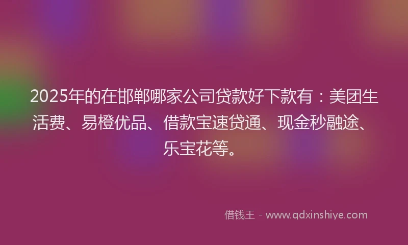 2025年的在邯郸哪家公司贷款好下款有：美团生活费、易橙优品、借款宝速贷通、现金秒融途、乐宝花等。