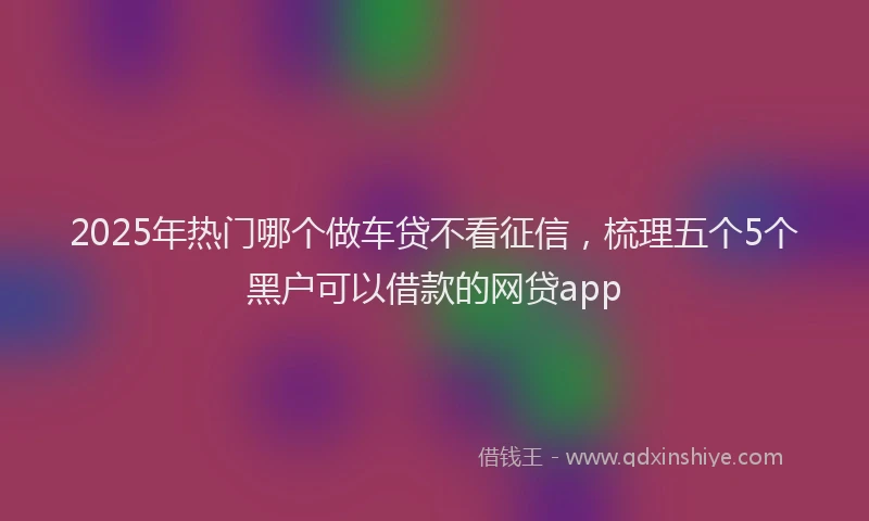 2025年热门哪个做车贷不看征信，梳理五个5个黑户可以借款的网贷app