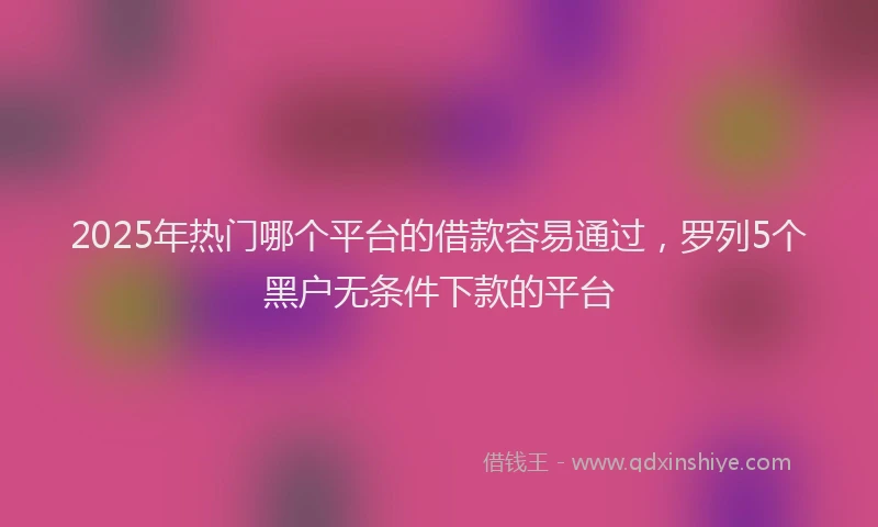 2025年热门哪个平台的借款容易通过，罗列5个黑户无条件下款的平台