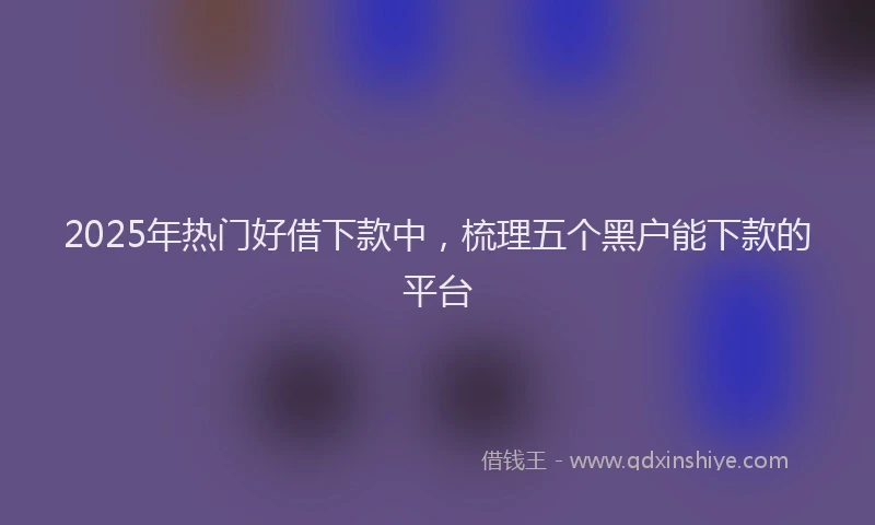 2025年热门好借下款中，梳理五个黑户能下款的平台