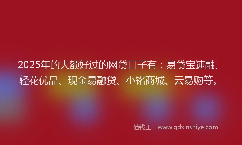 2025年的大额好过的网贷口子有：易贷宝速融、轻花优品、现金易融贷、小铭商城、云易购等。