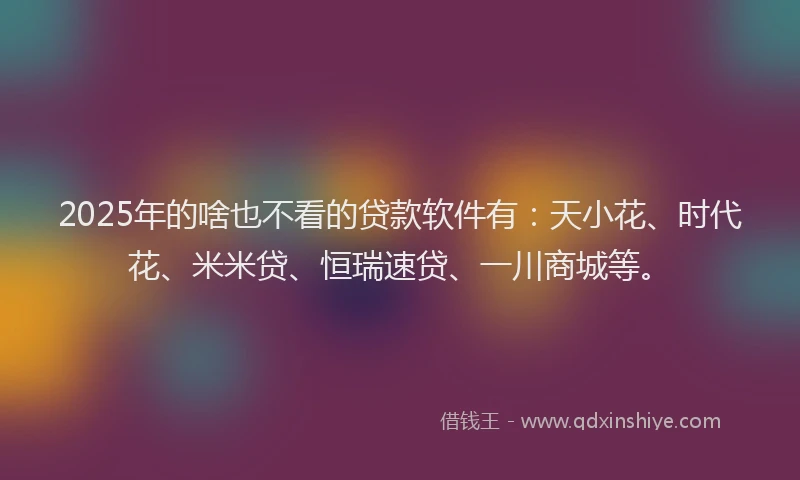 2025年的啥也不看的贷款软件有：天小花、时代花、米米贷、恒瑞速贷、一川商城等。