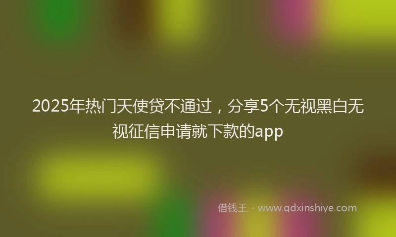 2025年热门天使贷不通过，分享5个无视黑白无视征信申请就下款的app