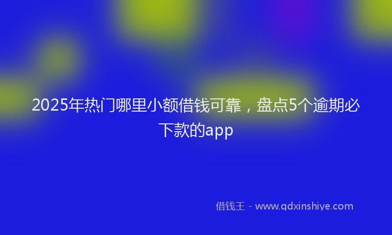 2025年热门哪里小额借钱可靠，盘点5个逾期必下款的app