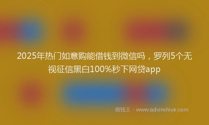 2025年热门如意购能借钱到微信吗，罗列5个无视征信黑白100%秒下网贷app