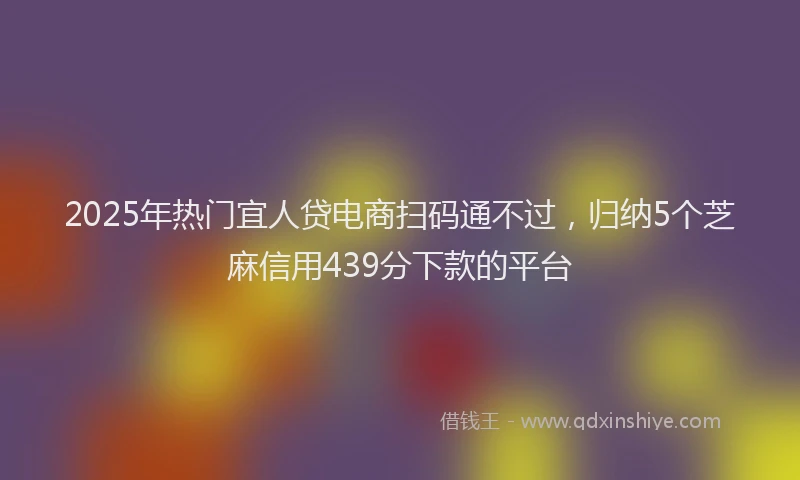 2025年热门宜人贷电商扫码通不过，归纳5个芝麻信用439分下款的平台