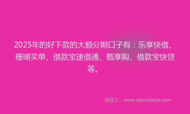 2025年的好下款的大额分期口子有：乐享快借、珊瑚买单、借款宝速借通、甄享购、借款宝快贷等。