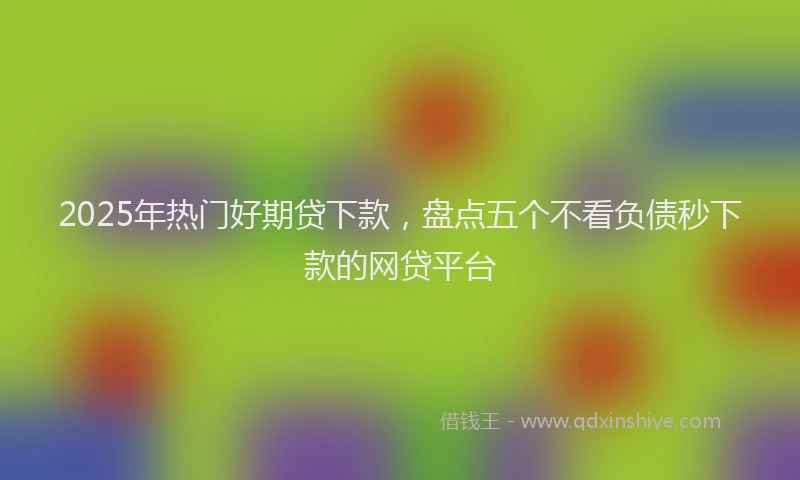 2025年热门好期贷下款，盘点五个不看负债秒下款的网贷平台