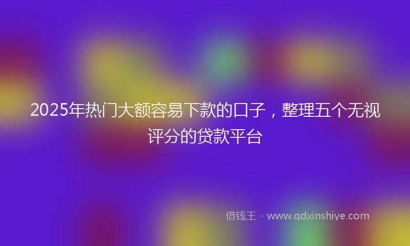 2025年热门大额容易下款的口子，整理五个无视评分的贷款平台