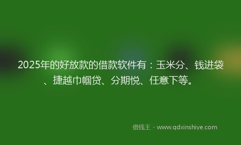 2025年的好放款的借款软件有：玉米分、钱进袋、捷越巾帼贷、分期悦、任意下等。
