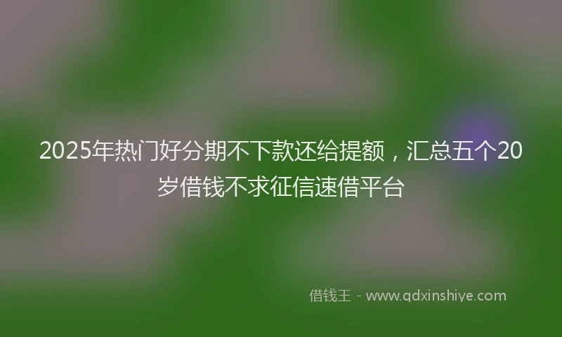 2025年热门好分期不下款还给提额，汇总五个20岁借钱不求征信速借平台