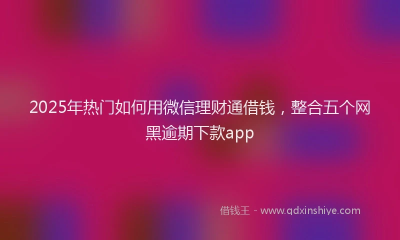 2025年热门如何用微信理财通借钱，整合五个网黑逾期下款app