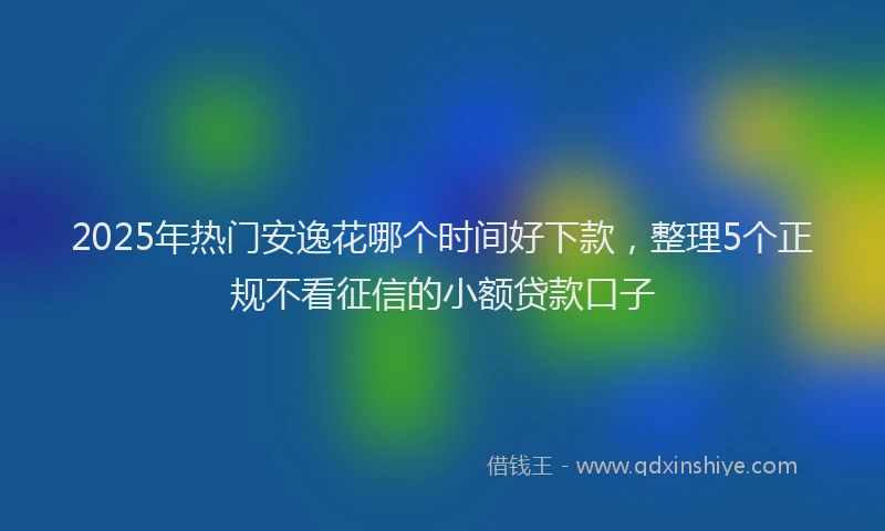 2025年热门安逸花哪个时间好下款，整理5个正规不看征信的小额贷款口子