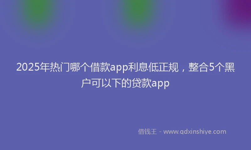 2025年热门哪个借款app利息低正规，整合5个黑户可以下的贷款app