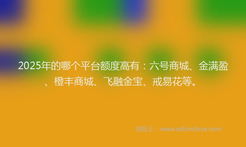 2025年的哪个平台额度高有：六号商城、金满盈、橙丰商城、飞融金宝、戒易花等。