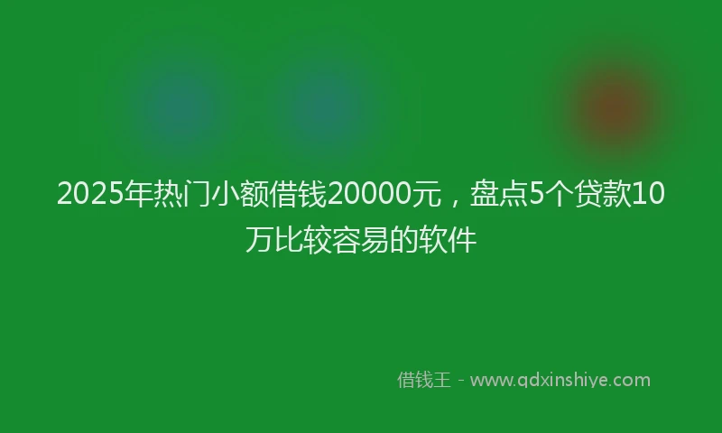 2025年热门小额借钱20000元，盘点5个贷款10万比较容易的软件