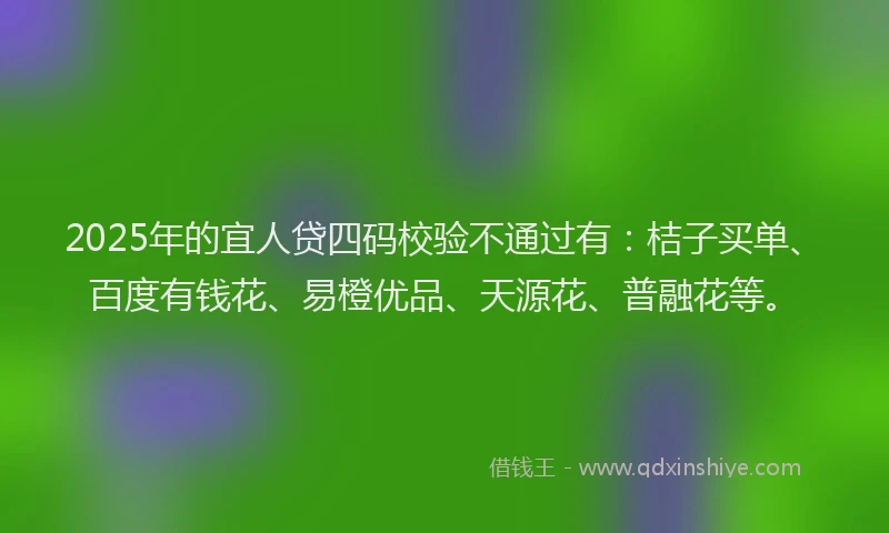 2025年的宜人贷四码校验不通过有：桔子买单、百度有钱花、易橙优品、天源花、普融花等。