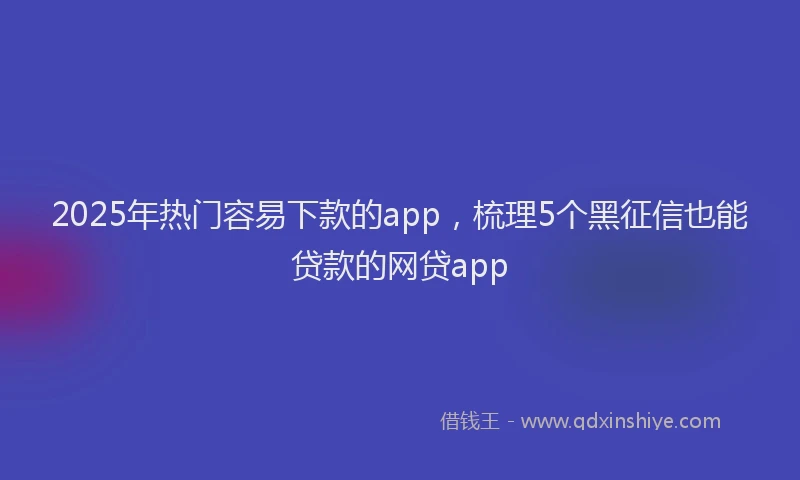 2025年热门容易下款的app，梳理5个黑征信也能贷款的网贷app