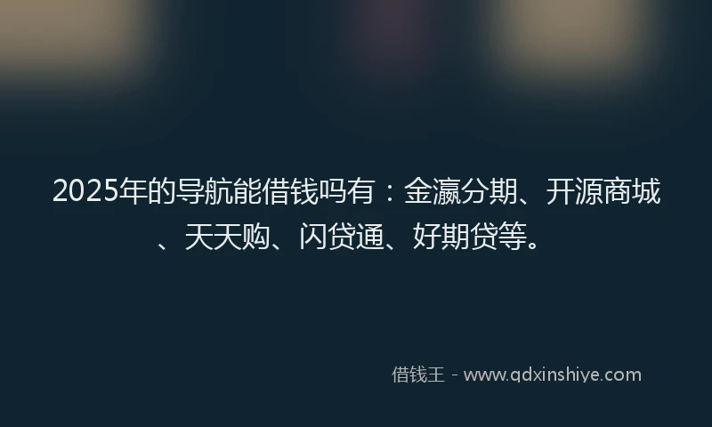 2025年的导航能借钱吗有：金瀛分期、开源商城、天天购、闪贷通、好期贷等。