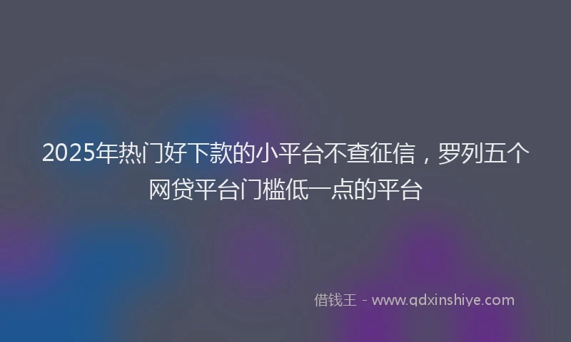 2025年热门好下款的小平台不查征信，罗列五个网贷平台门槛低一点的平台