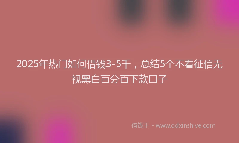 2025年热门如何借钱3-5千，总结5个不看征信无视黑白百分百下款口子
