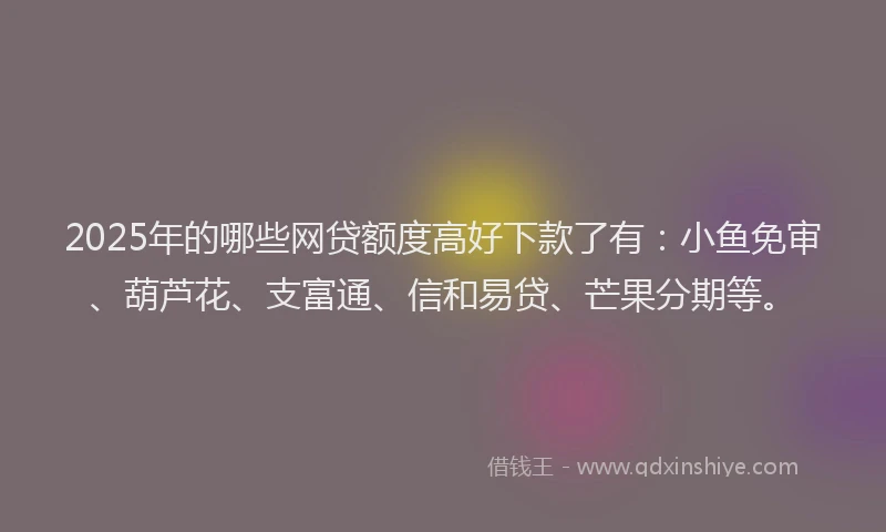 2025年的哪些网贷额度高好下款了有：小鱼免审、葫芦花、支富通、信和易贷、芒果分期等。
