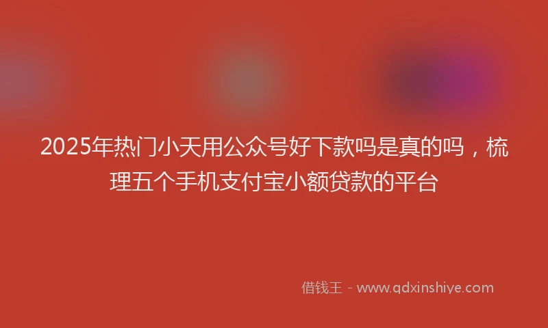 2025年热门小天用公众号好下款吗是真的吗，梳理五个手机支付宝小额贷款的平台