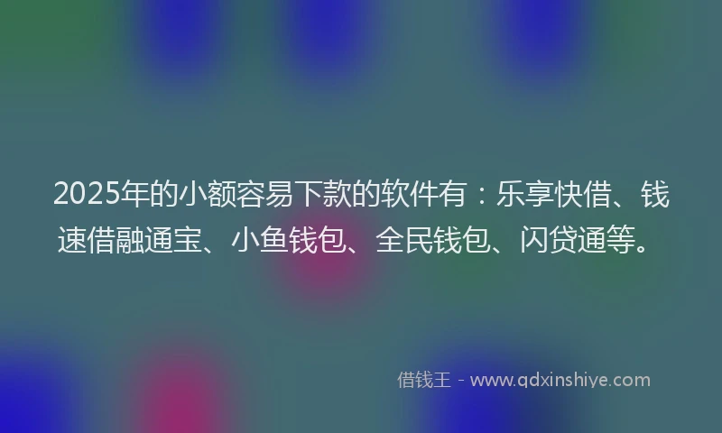 2025年的小额容易下款的软件有：乐享快借、钱速借融通宝、小鱼钱包、全民钱包、闪贷通等。