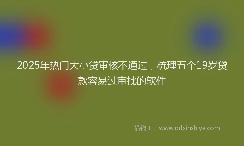 2025年热门大小贷审核不通过，梳理五个19岁贷款容易过审批的软件