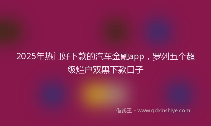 2025年热门好下款的汽车金融app，罗列五个超级烂户双黑下款口子