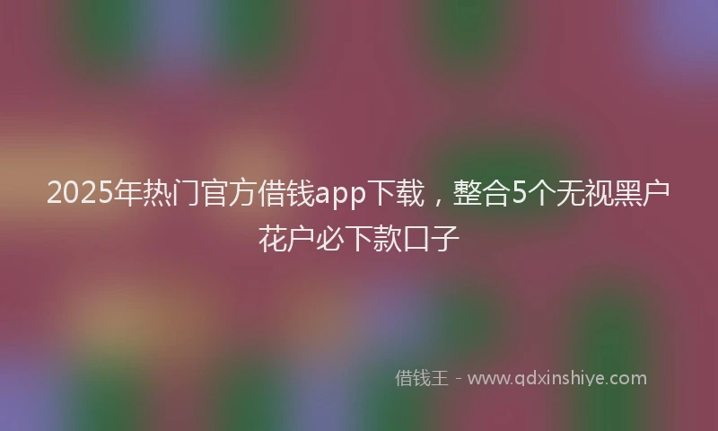 2025年热门官方借钱app下载，整合5个无视黑户花户必下款口子