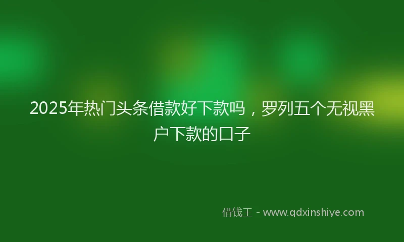 2025年热门头条借款好下款吗，罗列五个无视黑户下款的口子